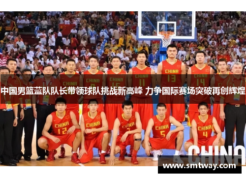 中国男篮蓝队队长带领球队挑战新高峰 力争国际赛场突破再创辉煌