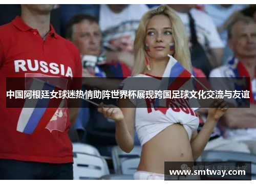 中国阿根廷女球迷热情助阵世界杯展现跨国足球文化交流与友谊