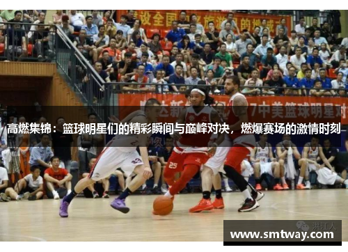 高燃集锦：篮球明星们的精彩瞬间与巅峰对决，燃爆赛场的激情时刻